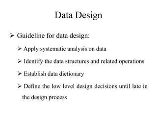 Data Design
 Guideline for data design:
 Apply systematic analysis on data
 Identify the data structures and related operations
 Establish data dictionary
 Define the low level design decisions until late in
the design process
 