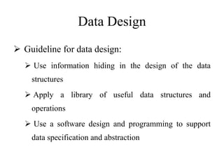 Data Design
 Guideline for data design:
 Use information hiding in the design of the data
structures
 Apply a library of useful data structures and
operations
 Use a software design and programming to support
data specification and abstraction
 