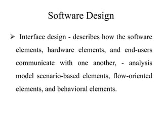 Software Design
 Interface design - describes how the software
elements, hardware elements, and end-users
communicate with one another, - analysis
model scenario-based elements, flow-oriented
elements, and behavioral elements.
 