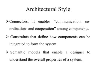 Architectural Style
Connectors: It enables “communication, co-
ordinations and cooperation” among components.
 Constraints that define how components can be
integrated to form the system.
 Semantic models that enable a designer to
understand the overall properties of a system.
 