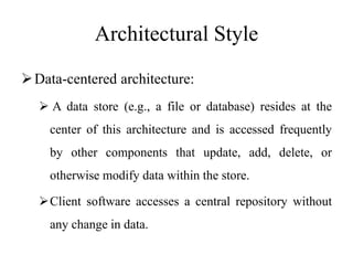 Architectural Style
Data-centered architecture:
 A data store (e.g., a file or database) resides at the
center of this architecture and is accessed frequently
by other components that update, add, delete, or
otherwise modify data within the store.
Client software accesses a central repository without
any change in data.
 