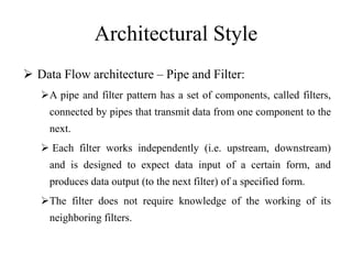 Architectural Style
 Data Flow architecture – Pipe and Filter:
A pipe and filter pattern has a set of components, called filters,
connected by pipes that transmit data from one component to the
next.
 Each filter works independently (i.e. upstream, downstream)
and is designed to expect data input of a certain form, and
produces data output (to the next filter) of a specified form.
The filter does not require knowledge of the working of its
neighboring filters.
 