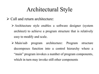 Architectural Style
 Call and return architecture:
 Architecture style enables a software designer (system
architect) to achieve a program structure that is relatively
easy to modify and scale.
 Main/sub program architecture: Program structure
decomposes function into a control hierarchy where a
“main” program invokes a number of program components,
which in turn may invoke still other components
 