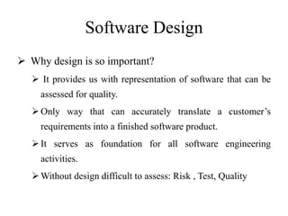 Software Design
 Why design is so important?
 It provides us with representation of software that can be
assessed for quality.
Only way that can accurately translate a customer’s
requirements into a finished software product.
It serves as foundation for all software engineering
activities.
Without design difficult to assess: Risk , Test, Quality
 
