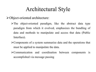Architectural Style
Object-oriented architecture:
The object-oriented paradigm, like the abstract data type
paradigm from which it evolved, emphasizes the bundling of
data and methods to manipulate and access that data (Public
Interface).
Components of a system summarize data and the operations that
must be applied to manipulate the data.
Communication and coordination between components is
accomplished via message passing
 