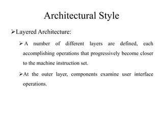 Architectural Style
Layered Architecture:
 A number of different layers are defined, each
accomplishing operations that progressively become closer
to the machine instruction set.
At the outer layer, components examine user interface
operations.
 