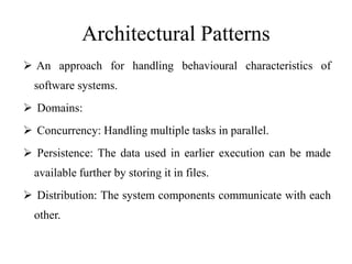 Architectural Patterns
 An approach for handling behavioural characteristics of
software systems.
 Domains:
 Concurrency: Handling multiple tasks in parallel.
 Persistence: The data used in earlier execution can be made
available further by storing it in files.
 Distribution: The system components communicate with each
other.
 