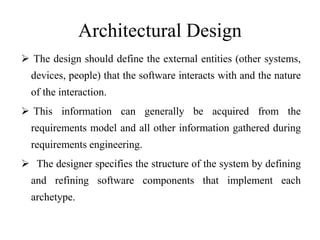 Architectural Design
 The design should define the external entities (other systems,
devices, people) that the software interacts with and the nature
of the interaction.
 This information can generally be acquired from the
requirements model and all other information gathered during
requirements engineering.
 The designer specifies the structure of the system by defining
and refining software components that implement each
archetype.
 