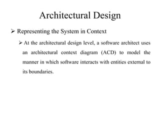 Architectural Design
 Representing the System in Context
 At the architectural design level, a software architect uses
an architectural context diagram (ACD) to model the
manner in which software interacts with entities external to
its boundaries.
 