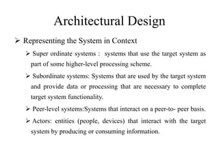 Architectural Design
 Representing the System in Context
 Super ordinate systems : systems that use the target system as
part of some higher-level processing scheme.
 Subordinate systems: Systems that are used by the target system
and provide data or processing that are necessary to complete
target system functionality.
 Peer-level systems:Systems that interact on a peer-to- peer basis.
 Actors: entities (people, devices) that interact with the target
system by producing or consuming information.
 
