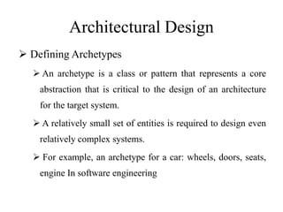 Architectural Design
 Defining Archetypes
 An archetype is a class or pattern that represents a core
abstraction that is critical to the design of an architecture
for the target system.
 A relatively small set of entities is required to design even
relatively complex systems.
 For example, an archetype for a car: wheels, doors, seats,
engine In software engineering
 