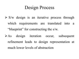 Design Process
 S/w design is an iterative process through
which requirements are translated into a
“blueprint” for constructing the s/w.
As design iteration occur, subsequent
refinement leads to design representation at
much lower levels of abstraction
 