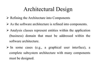 Architectural Design
 Refining the Architecture into Components
 As the software architecture is refined into components.
 Analysis classes represent entities within the application
(business) domain that must be addressed within the
software architecture.
 In some cases (e.g., a graphical user interface), a
complete subsystem architecture with many components
must be designed.
 
