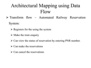 Architectural Mapping using Data
Flow
 Transform flow – Automated Railway Reservation
System:
 Registers for the using the system
 Make the train enquiry
 Can view the status of reservation by entering PNR number.
 Can make the reservations
 Can cancel the reservations
 