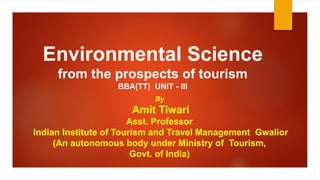Environmental Science
from the prospects of tourism
BBA(TT) UNIT - III
By
Amit Tiwari
Asst. Professor
Indian Institute of Tourism and Travel Management Gwalior
(An autonomous body under Ministry of Tourism,
Govt. of India)
 