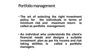 Portfoliomanagement
• The art of selecting the right investment
policy for the individuals in terms of
minimum risk and maximum return is
called as portfolio management.
• An individual who understands the client’s
financial needs and designs a suitable
investment plan as per his income and risk
taking abilities is called a portfolio
managers.
 