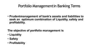 Portfolio Managementin Banking Terms
• Prudentmanagement of bank’s assets and liabilities to
seek an optimum combination of Liquidity, safety and
profitability.
The objective of portfolio management is
• Liquidity
• Safety
• Profitability
 