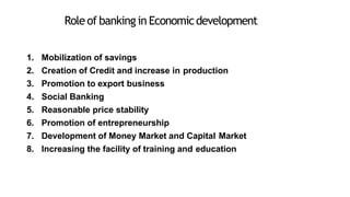 Roleof banking in Economicdevelopment
1. Mobilization of savings
2. Creation of Credit and increase in production
3. Promotion to export business
4. Social Banking
5. Reasonable price stability
6. Promotion of entrepreneurship
7. Development of Money Market and Capital Market
8. Increasing the facility of training and education
 