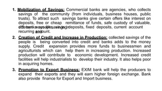 1. Mobilization of Savings: Commercial banks are agencies, who collects
savings of the community (from individuals, business houses, public
trusts). To attract such savings banks give certain offers like interest on
deposits, free or cheap remittance of funds, safe custody of valuable,
etc. banks accept savings in
different ways like, saving deposits, fixed deposits, current account
and
recurring account.
2. Creation of Credit and Increase in Production: collected savings of the
people is being converted into credit and banks adds to the money
supply. Credit expansion provides more funds to businessmen and
agriculturists which can help them in increasing production. Increased
production will contribute to economic development. Increased credit
facilities will help industrialists to develop their industry. It also helps poor
in acquiring homes.
3. Promotion to Export Business: EXIM bank will help the producers to
expand their exports and they will earn higher foreign exchange. Bank
also provide finance for Export and Import business.
 