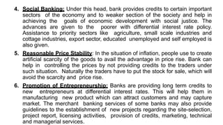 4. Social Banking: Under this head, bank provides credits to certain important
sectors of the economy and to weaker section of the society and help in
achieving the goals of economic development with social justice. The
advances are given to the poorer with differential interest rate policy.
Assistance to priority sectors like agriculture, small scale industries and
cottage industries, export sector, educated unemployed and self employed is
also given.
5. Reasonable Price Stability: In the situation of inflation, people use to create
artificial scarcity of the goods to avail the advantage in price rise. Bank can
help in controlling the prices by not providing credits to the traders under
such situation. Naturally the traders have to put the stock for sale, which will
avoid the scarcity and price rise.
6. Promotion of Entrepreneurship: Banks are providing long term credits to
new entrepreneurs at differential interest rates. This will help them in
manufacturing new product which can attract customers and may capture
market. The merchant banking services of some banks may also provide
guidelines to the establishment of new projects regarding the site-selection,
project report, licensing activities, provision of credits, marketing, technical
and managerial services.
 