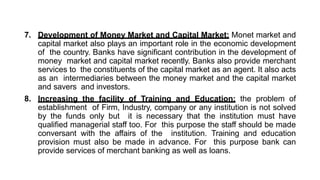 7. Development of Money Market and Capital Market: Monet market and
capital market also plays an important role in the economic development
of the country. Banks have significant contribution in the development of
money market and capital market recently. Banks also provide merchant
services to the constituents of the capital market as an agent. It also acts
as an intermediaries between the money market and the capital market
and savers and investors.
8. Increasing the facility of Training and Education: the problem of
establishment of Firm, Industry, company or any institution is not solved
by the funds only but it is necessary that the institution must have
qualified managerial staff too. For this purpose the staff should be made
conversant with the affairs of the institution. Training and education
provision must also be made in advance. For this purpose bank can
provide services of merchant banking as well as loans.
 