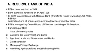 A. RESERVE BANK OF INDIA
• RBI Act was resolved in 1934
• Bank started its functions on 1st April 1935
• In 1949, in accordance with Reserve Bank (Transfer to Public Ownership) Act, 1948,
RBI was
nationalized and all shares were purchased by Government of India.
• RBI is managed by Central Board of Directors consisting of 20 Directors.
• Functions of RBI:
1. Issue of currency notes
2. Banker to the Government and Banks
3. Agent and advisor to Government and Banks
4. Credit controller
5. Managing Foreign Exchange
6. Promoting Agricultural and Industrial Development
 