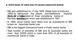 B. STATE BANK OF INDIA AND ITS SEVEN ASSOCIATE BANKS
• SBI was established on 1st July 1955. (State bank of India Act,
1955) by taking over the assets and liabilitiesof Imperial
Bank of India,
(through amalgamation of three presidency banks of
Madras,
Bombay and Bengal) which was established in 1921.
• In 1959, seven banks were taken over as subsidiaries to SBI
known as Associate banks now.
• SBI is the biggest Commercial bank in Public sector banks.
• Total number of branches of SBI and its associate banks are
more than 24000 which is more than 20% of all branches of
commercial banks in India.
 