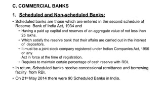 C. COMMERCIAL BANKS
1. Scheduled and Non-scheduled Banks:
• Scheduled banks are those which are entered in the second schedule of
Reserve Bank of India Act, 1934 and
• Having a paid up capital and reserves of an aggregate value of not less than
25 lakhs.
• Which satisfy the reserve bank that their affairs are carried out in the interest
of depositors.
• It must be a joint stock company registered under Indian Companies Act, 1956
or any
Act in force at the time of registration.
• Requires to maintain certain percentage of cash reserve with RBI.
• In return, Scheduled banks receive concessional remittance and borrowing
facility from RBI.
• On 21st May 2014 there were 90 Scheduled Banks in India.
 