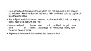 • Non-scheduled Banks are those which are not included in the second
schedule of Reserve Bank of India Act 1934 and have paid up capital of
less than 25 lakhs.
• It is subject to statutory cash reserve requirement which is to be kept by
bank itself and not with the RBI.
• Non-scheduled banks are not entitled to get any
kind of loans, Advances of remittance facility from
Reserve Bank of India.
• At present there are 9 Non-scheduled banks in Indi.
 