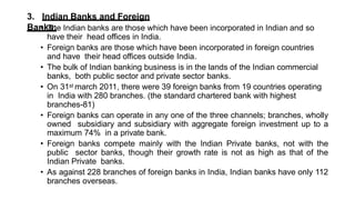 3. Indian Banks and Foreign
Banks:
• The Indian banks are those which have been incorporated in Indian and so
have their head offices in India.
• Foreign banks are those which have been incorporated in foreign countries
and have their head offices outside India.
• The bulk of Indian banking business is in the lands of the Indian commercial
banks, both public sector and private sector banks.
• On 31st march 2011, there were 39 foreign banks from 19 countries operating
in India with 280 branches. (the standard chartered bank with highest
branches-81)
• Foreign banks can operate in any one of the three channels; branches, wholly
owned subsidiary and subsidiary with aggregate foreign investment up to a
maximum 74% in a private bank.
• Foreign banks compete mainly with the Indian Private banks, not with the
public sector banks, though their growth rate is not as high as that of the
Indian Private banks.
• As against 228 branches of foreign banks in India, Indian banks have only 112
branches overseas.
 