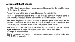 D. Regional Rural Banks:
• In 1972, Saraiya commission recommended the need for the establishment
of Regional Rural banks.
• Narsimha committee also stressed the need for such banks.
• In 1975, government decided to set up such 50 banks in different parts of
the country amongst which 5 banks were started October 2 1975.
• The main objective of these bank is to provide productive credit to the
weaker section of the rural area so as to enable them to increase their
productivity and income and thereby make them self sufficient.
• The idea is to provide credit facilities to this class so as to develop
agriculture,
small scale and cottage industries, trade commerce and other
productive
activities in the rural area.
• These banks are working as complementary to the co-operative banks with
357 RRBs in March 2011.
 