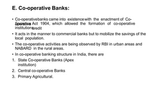 E. Co-operative Banks:
• Co-operativebanks came into existencewith the enactment of Co-
operative
Societies Act 1904, which allowed the formation of co-operative
credit
institutions.
• It acts in the manner to commercial banks but to mobilize the savings of the
local population.
• The co-operative activities are being observed by RBI in urban areas and
NABARD in the rural areas.
• In co-operative banking structure in India, there are
1. State Co-operative Banks (Apex
institution)
2. Central co-operative Banks
3. Primary Agricultural.
 