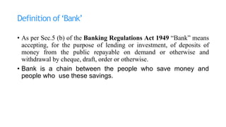 Definition of‘Bank’
• As per Sec.5 (b) of the Banking Regulations Act 1949 “Bank” means
accepting, for the purpose of lending or investment, of deposits of
money from the public repayable on demand or otherwise and
withdrawal by cheque, draft, order or otherwise.
• Bank is a chain between the people who save money and
people who use these savings.
 