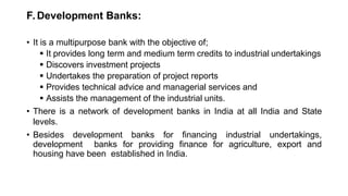 F. Development Banks:
• It is a multipurpose bank with the objective of;
 It provides long term and medium term credits to industrial undertakings
 Discovers investment projects
 Undertakes the preparation of project reports
 Provides technical advice and managerial services and
 Assists the management of the industrial units.
• There is a network of development banks in India at all India and State
levels.
• Besides development banks for financing industrial undertakings,
development banks for providing finance for agriculture, export and
housing have been established in India.
 