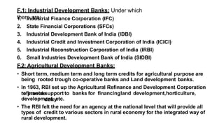 F.1: Industrial Development Banks: Under which
there are;
1. Industrial Finance Corporation (IFC)
2. State Financial Corporations (SFCs)
3. Industrial Development Bank of India (IDBI)
4. Industrial Credit and Investment Corporation of India (ICICI)
5. Industrial Reconstruction Corporation of India (IRBI)
6. Small Industries Development Bank of India (SIDBI)
F.2: Agricultural Development Banks:
• Short term, medium term and long term credits for agricultural purpose are
being rooted trough co-operative banks and Land development banks.
• In 1963, RBI set up the Agricultural Refinance and Development Corporation
to provide
refinancesupport to banks for financingland development,horticulture,
dairy
development, etc.
• The RBI felt the need for an agency at the national level that will provide all
types of credit to various sectors in rural economy for the integrated way of
rural development.
 