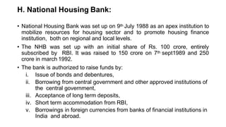 H. National Housing Bank:
• National Housing Bank was set up on 9th July 1988 as an apex institution to
mobilize resources for housing sector and to promote housing finance
institution, both on regional and local levels.
• The NHB was set up with an initial share of Rs. 100 crore, entirely
subscribed by RBI. It was raised to 150 crore on 7th sept1989 and 250
crore in march 1992.
• The bank is authorized to raise funds by:
i. Issue of bonds and debentures,
ii. Borrowing from central government and other approved institutions of
the central government,
iii. Acceptance of long term deposits,
iv. Short term accommodation from RBI,
v. Borrowings in foreign currencies from banks of financial institutions in
India and abroad.
 