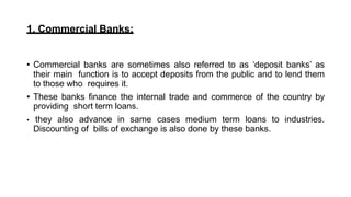 1. Commercial Banks:
• Commercial banks are sometimes also referred to as ‘deposit banks’ as
their main function is to accept deposits from the public and to lend them
to those who requires it.
• These banks finance the internal trade and commerce of the country by
providing short term loans.
• they also advance in same cases medium term loans to industries.
Discounting of bills of exchange is also done by these banks.
 