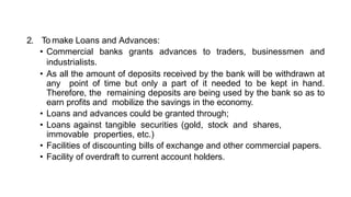2. To make Loans and Advances:
• Commercial banks grants advances to traders, businessmen and
industrialists.
• As all the amount of deposits received by the bank will be withdrawn at
any point of time but only a part of it needed to be kept in hand.
Therefore, the remaining deposits are being used by the bank so as to
earn profits and mobilize the savings in the economy.
• Loans and advances could be granted through;
• Loans against tangible securities (gold, stock and shares,
immovable properties, etc.)
• Facilities of discounting bills of exchange and other commercial papers.
• Facility of overdraft to current account holders.
 