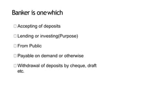 Banker is onewhich
Accepting of deposits
Lending or investing(Purpose)
From Public
Payable on demand or otherwise
Withdrawal of deposits by cheque, draft
etc.
 