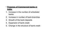 • Progress of Commercial banks in
India:
1. Increase in the number of scheduled
banks
2. Increase in number of bank branches
3. Growth of the bank deposits
4. Expansion of bank credit
5. Change in the structure of bank credit
 