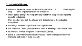 2. Industrial Banks:
• Industrial banks are those banks which specialize in financingthe
long term requirements of the industries.
• These banks accept the long term deposits from the public and grants
loans to industries.
• They also buy and sell the shares and debentures of the industrial
enterprises.
• It is bridge between capital user and capital saver.
• The Industrial Development Bank of India is working if India since 1964.
• Its aim is to provide long term finance to industries.
• Some of the commercial banks have also shown interest in Industrial
financing activities in India recently.
 