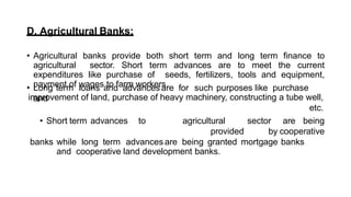 D. Agricultural Banks:
• Agricultural banks provide both short term and long term finance to
agricultural sector. Short term advances are to meet the current
expenditures like purchase of seeds, fertilizers, tools and equipment,
payment of wages to farm workers.
• Long term loans and advances are for such purposes like purchase
and
improvement of land, purchase of heavy machinery, constructing a tube well,
etc.
• Short term advances to agricultural sector are being
provided by cooperative
banks while long term advances are being granted mortgage banks
and cooperative land development banks.
 