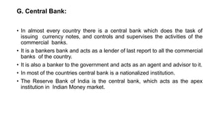 G. Central Bank:
• In almost every country there is a central bank which does the task of
issuing currency notes, and controls and supervises the activities of the
commercial banks.
• It is a bankers bank and acts as a lender of last report to all the commercial
banks of the country.
• It is also a banker to the government and acts as an agent and advisor to it.
• In most of the countries central bank is a nationalized institution.
• The Reserve Bank of India is the central bank, which acts as the apex
institution in Indian Money market.
 