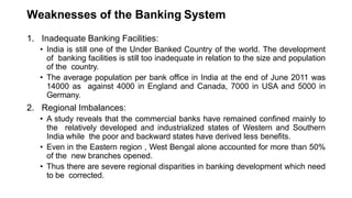 Weaknesses of the Banking System
1. Inadequate Banking Facilities:
• India is still one of the Under Banked Country of the world. The development
of banking facilities is still too inadequate in relation to the size and population
of the country.
• The average population per bank office in India at the end of June 2011 was
14000 as against 4000 in England and Canada, 7000 in USA and 5000 in
Germany.
2. Regional Imbalances:
• A study reveals that the commercial banks have remained confined mainly to
the relatively developed and industrialized states of Western and Southern
India while the poor and backward states have derived less benefits.
• Even in the Eastern region , West Bengal alone accounted for more than 50%
of the new branches opened.
• Thus there are severe regional disparities in banking development which need
to be corrected.
 