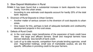 3. Slow Deposit Mobilization in Rural
Areas:
• It has been found that a substantial increase in bank deposits has come
mainly from the urban areas.
• According to one estimate rural deposits account for hardly 25% of the total
bank deposits.
4. Diversion of Rural Deposits to Urban Centers:
• Another matter of serious concern is the diversion of rural deposits to urban
areas.
• One reason for this, perhaps is lack of adequate bankable and creditworthy
development projects in the rural areas.
5. Defects of Rural Credit:
a) In the rural areas, major beneficiaries of the expansion of bank credit have
been the large and affluent farmers. Small and marginal farmers have
derived relatively less benefit of bank credit.
b) Lack of up to date records, competition from private lending agencies, small
and fragmented holdings, small size of marketable surplus, etc are the
specific difficulties in providing credit to the poor farmers.
 