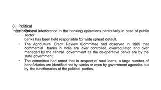 8. Political
Interference:
• Political interference in the banking operations particularly in case of public
sector
banks has been held responsible for wide spread default.
• The Agricultural Credit Review Committee had observed in 1989 that
commercial banks in India are over controlled, overregulated and over
managed by the central government as the co-operative banks are by the
state government.
• The committee had noted that in respect of rural loans, a large number of
beneficiaries are identified not by banks or even by government agencies but
by the functionaries of the political parties.
 