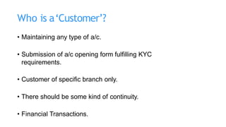 Who is a‘Customer’?
• Maintaining any type of a/c.
• Submission of a/c opening form fulfilling KYC
requirements.
• Customer of specific branch only.
• There should be some kind of continuity.
• Financial Transactions.
 