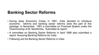Banking Sector Reforms
• During deep Economic Crises in 1991, India decided to introduce
economic reforms and banking sector reforms were the part of this
package. In November 1991 a committee on Financial System under the
Chairmanship of M. Narshimha, Submitted its report.
• A committee on Banking Sector Reforms in April 1998 also submitted a
report favouring Banking Reforms for India.
• Following are the Banking Sector Reforms in India:
 