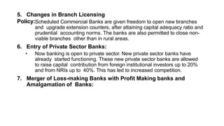 5. Changes in Branch Licensing
Policy:
• Scheduled Commercial Banks are given freedom to open new branches
and upgrade extension counters, after attaining capital adequacy ratio and
prudential accounting norms. The banks are also permitted to close non-
viable branches other than in rural areas.
6. Entry of Private Sector Banks:
• Now banking is open to private sector. New private sector banks have
already started functioning. These new private sector banks are allowed
to raise capital contribution from foreign institutional investors up to 20%
and from NRIs up to 40%. This has led to increased competition.
7. Merger of Loss-making Banks with Profit Making banks and
Amalgamation of Banks:
 
