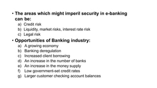 • The areas which might imperil security in e-banking
can be:
a) Credit risk
b) Liquidity, market risks, interest rate risk
c) Legal risk
• Opportunities of Banking industry:
a) A growing economy
b) Banking deregulation
c) Increased client borrowing
d) An increase in the number of banks
e) An increase in the money supply
f) Low government-set credit rates
g) Larger customer checking account balances
 